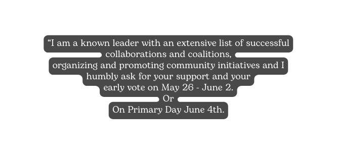 I am a known leader with an extensive list of successful collaborations and coalitions organizing and promoting community initiatives and I humbly ask for your support and your early vote on May 26 June 2 Or On Primary Day June 4th